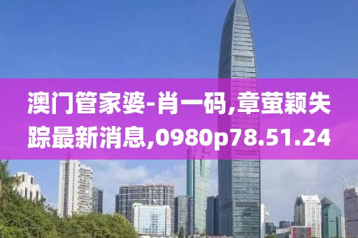 澳门管家婆-肖一码,章萤颖失踪最新消息,0980p78.51.24