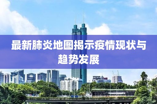最新肺炎地图揭示疫情现状与趋势发展