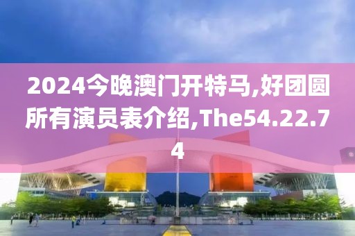 2024今晚澳门开特马,好团圆所有演员表介绍,The54.22.74