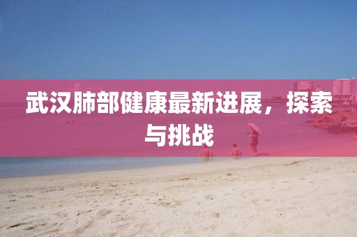 武汉肺部健康最新进展，探索与挑战