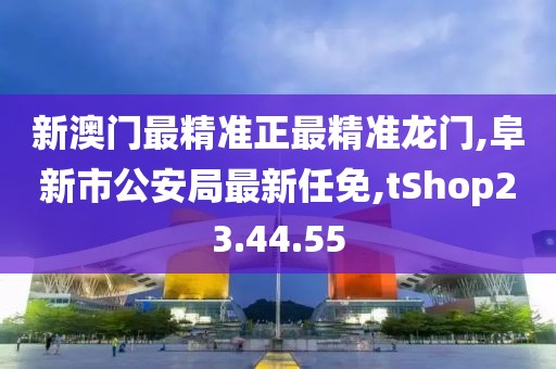 新澳门最精准正最精准龙门,阜新市公安局最新任免,tShop23.44.55