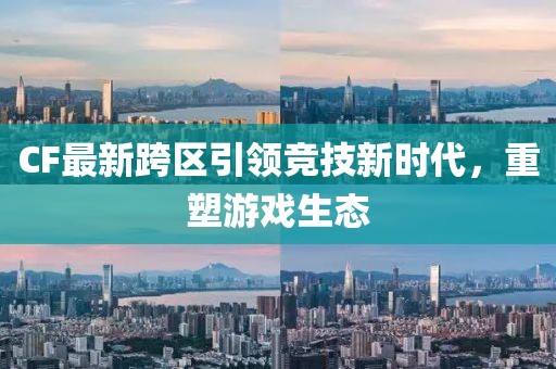 CF最新跨区引领竞技新时代，重塑游戏生态