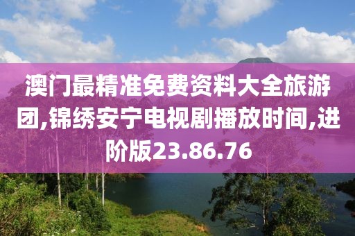 澳门最精准免费资料大全旅游团,锦绣安宁电视剧播放时间,进阶版23.86.76