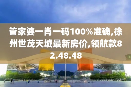 管家婆一肖一码100%准确,徐州世茂天城最新房价,领航款82.48.48