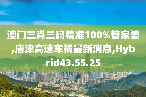 澳门三肖三码精准100%管家婆,唐津高速车祸最新消息,Hybrid43.55.25