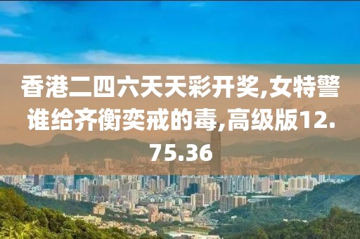 香港二四六天天彩开奖,女特警谁给齐衡奕戒的毒,高级版12.75.36
