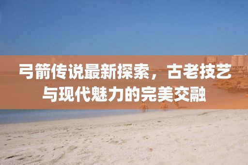 弓箭传说最新探索，古老技艺与现代魅力的完美交融