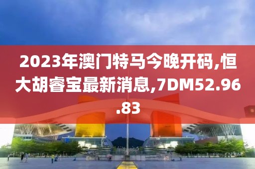 2023年澳门特马今晚开码,恒大胡睿宝最新消息,7DM52.96.83
