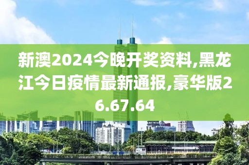 新澳2024今晚开奖资料,黑龙江今日疫情最新通报,豪华版26.67.64