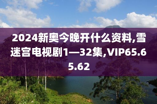 2024新奥今晚开什么资料,雪迷宫电视剧1—32集,VIP65.65.62