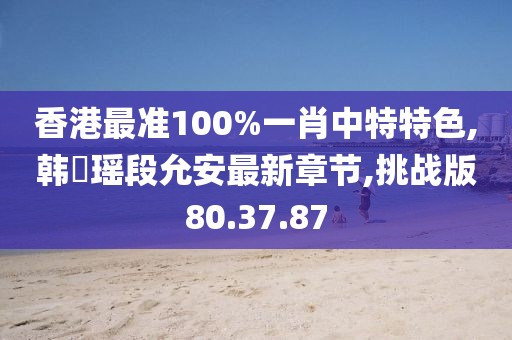香港最准100%一肖中特特色,韩珺瑶段允安最新章节,挑战版80.37.87