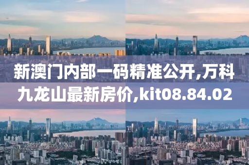 新澳门内部一码精准公开,万科九龙山最新房价,kit08.84.02