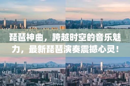 琵琶神曲，跨越时空的音乐魅力，最新琵琶演奏震撼心灵！