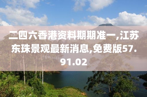 二四六香港资料期期准一,江苏东珠景观最新消息,免费版57.91.02