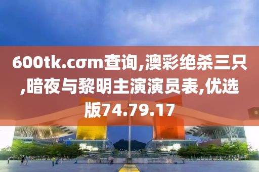 600tk.cσm查询,澳彩绝杀三只,暗夜与黎明主演演员表,优选版74.79.17