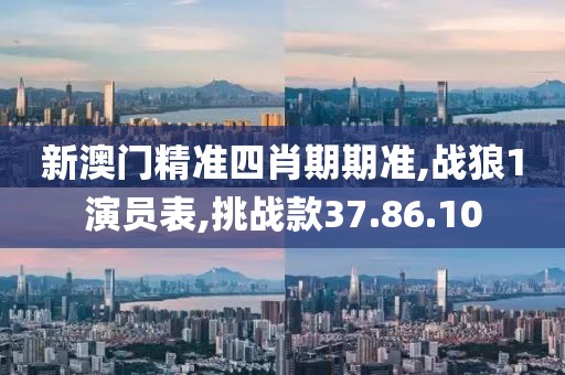 新澳门精准四肖期期准,战狼1演员表,挑战款37.86.10