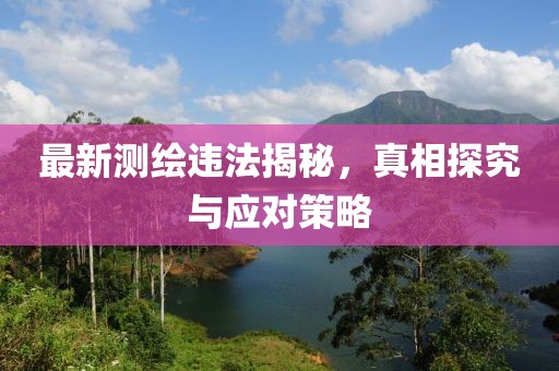 最新测绘违法揭秘，真相探究与应对策略