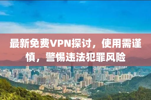 最新免费VPN探讨，使用需谨慎，警惕违法犯罪风险