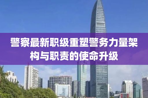 警察最新职级重塑警务力量架构与职责的使命升级