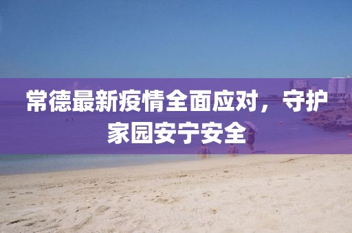 常德最新疫情全面应对，守护家园安宁安全