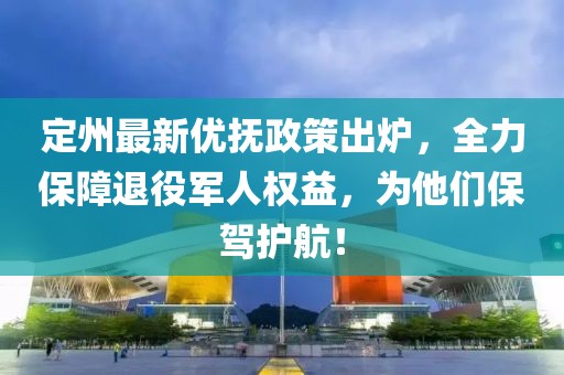 定州最新优抚政策出炉，全力保障退役军人权益，为他们保驾护航！