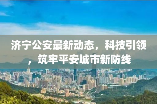 济宁公安最新动态，科技引领，筑牢平安城市新防线