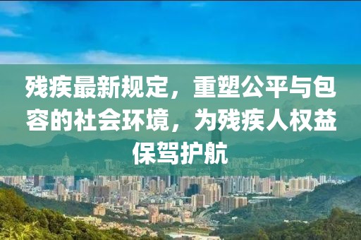 残疾最新规定，重塑公平与包容的社会环境，为残疾人权益保驾护航