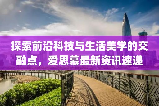 探索前沿科技与生活美学的交融点，爱思慕最新资讯速递