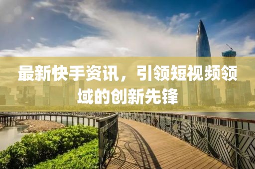 最新快手资讯，引领短视频领域的创新先锋