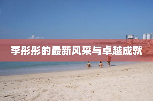 李彤彤的最新风采与卓越成就