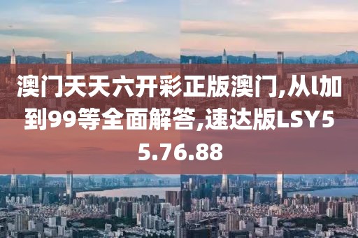 澳门天天六开彩正版澳门,从l加到99等全面解答,速达版LSY55.76.88