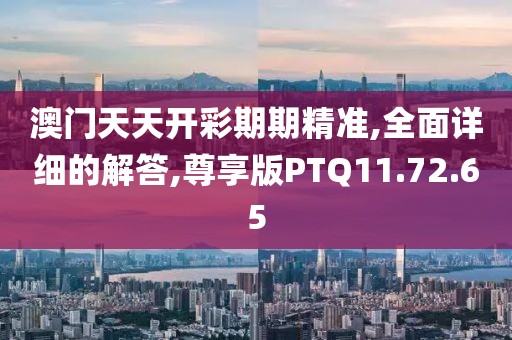 澳门天天开彩期期精准,全面详细的解答,尊享版PTQ11.72.65