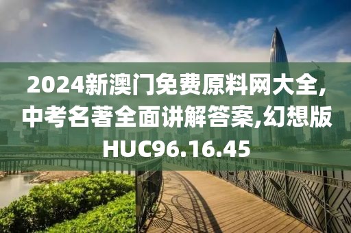 2024新澳门免费原料网大全,中考名著全面讲解答案,幻想版HUC96.16.45
