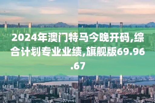 2024年澳门特马今晚开码,综合计划专业业绩,旗舰版69.96.67