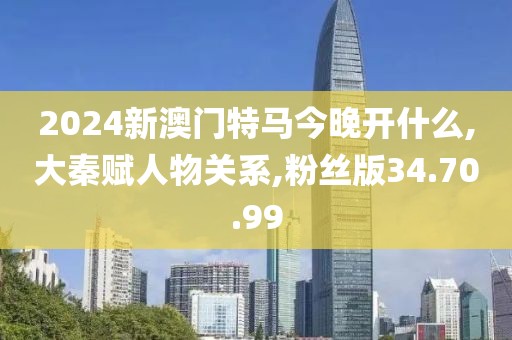 2024新澳门特马今晚开什么,大秦赋人物关系,粉丝版34.70.99