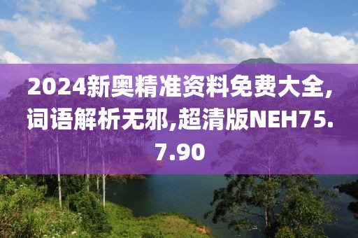2024新奥精准资料免费大全,词语解析无邪,超清版NEH75.7.90