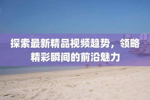 探索最新精品视频趋势，领略精彩瞬间的前沿魅力
