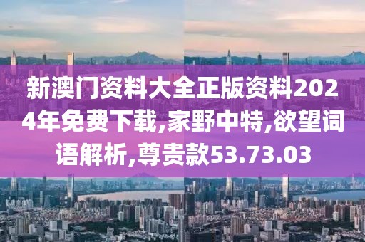 新澳门资料大全正版资料2024年免费下载,家野中特,欲望词语解析,尊贵款53.73.03