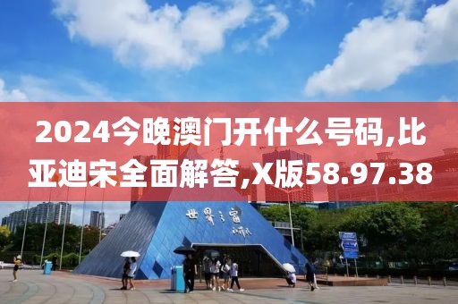 2024今晚澳门开什么号码,比亚迪宋全面解答,X版58.97.38