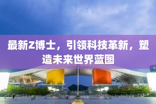 最新Z博士，引领科技革新，塑造未来世界蓝图