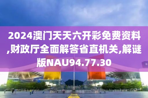 2024澳门天天六开彩免费资料,财政厅全面解答省直机关,解谜版NAU94.77.30