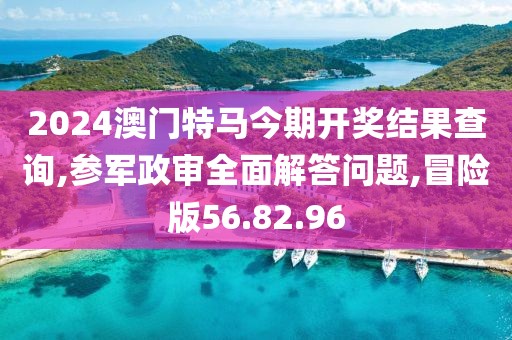2024澳门特马今期开奖结果查询,参军政审全面解答问题,冒险版56.82.96