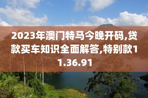 2023年澳门特马今晚开码,贷款买车知识全面解答,特别款11.36.91