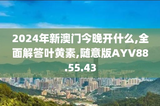 2024年新澳门今晚开什么,全面解答叶黄素,随意版AYV88.55.43