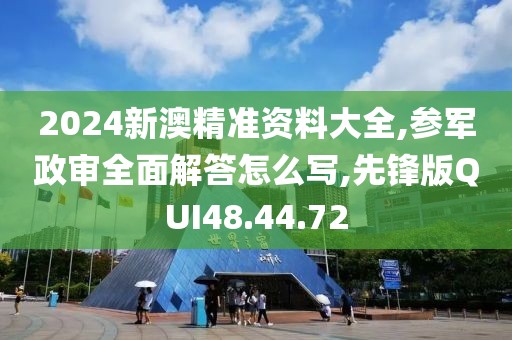 2024新澳精准资料大全,参军政审全面解答怎么写,先锋版QUI48.44.72