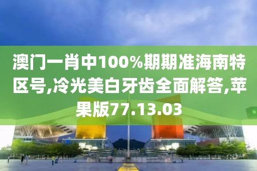澳门一肖中100%期期准海南特区号,冷光美白牙齿全面解答,苹果版77.13.03