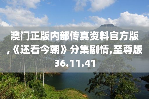澳门正版内部传真资料官方版,《还看今朝》分集剧情,至尊版36.11.41