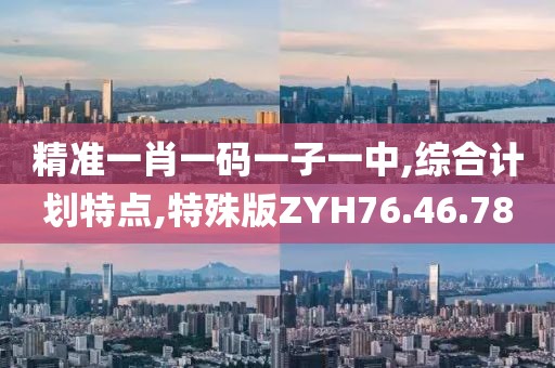精准一肖一码一子一中,综合计划特点,特殊版ZYH76.46.78