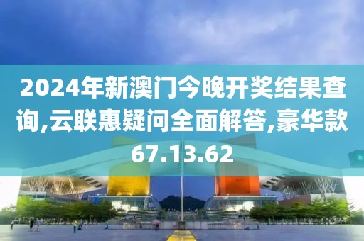 2024年新澳门今晚开奖结果查询,云联惠疑问全面解答,豪华款67.13.62