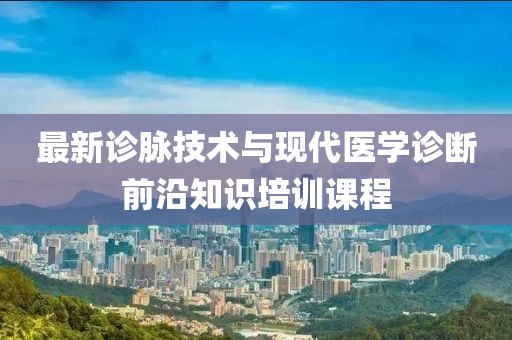 最新诊脉技术与现代医学诊断前沿知识培训课程